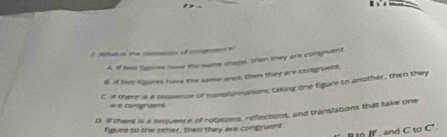 2i3 
2 smatio the cemmtn of congramnce?
A, if hes figares hove the same shape. then they are congruent
#. If to lgure have the same are, then they are congruent.
C s there is a sequence of mansfurmations taking one figure to another, then they
are congruent
D. If there is a sequence of rotations, reflections, and transtations that take one
figure to she other, then they are congruent
B' and CtoC'.