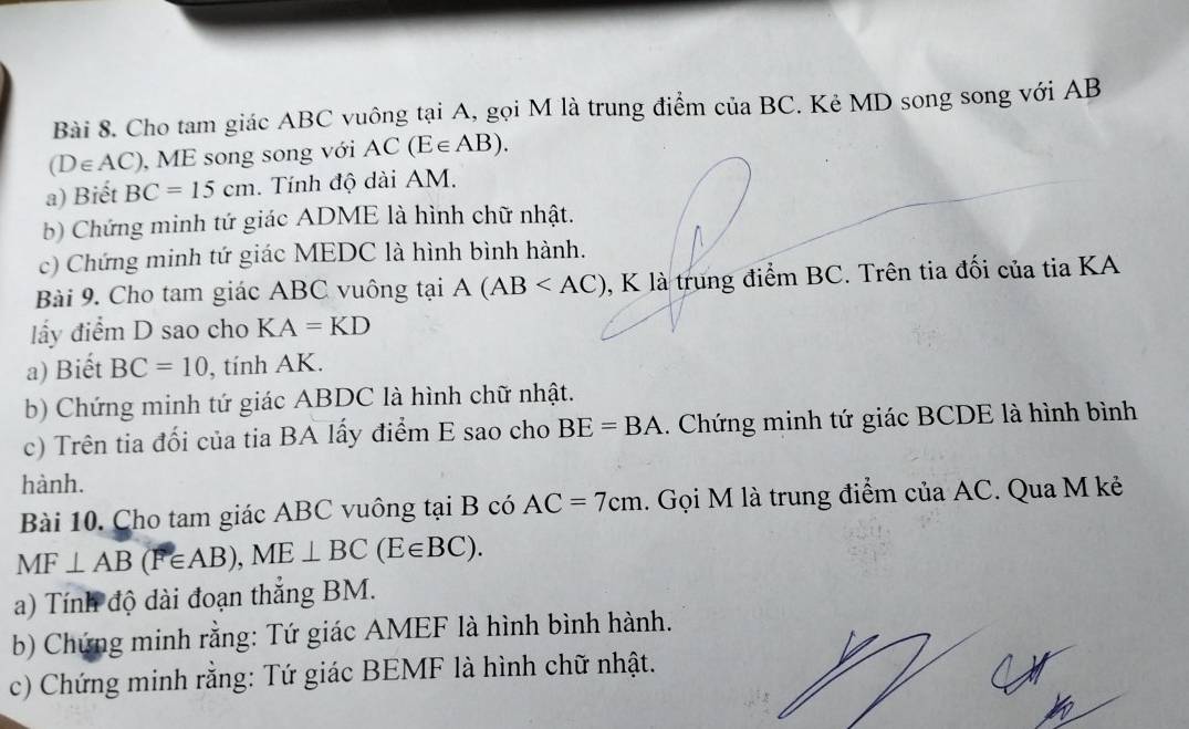 Cho tam giác ABC vuông tại A, gọi M là trung điểm của BC. Kẻ MD song song với AB
(D∈ AC) , ME song song với AC(E∈ AB). 
a) Biết BC=15cm. Tính độ dài AM. 
b) Chứng minh tứ giác ADME là hình chữ nhật. 
c) Chứng minh tứ giác MEDC là hình bình hành. 
Bài 9. Cho tam giác ABC vuông tại A(AB , K là trung điểm BC. Trên tia đối của tia KA 
lấy điểm D sao cho KA=KD
a) Biết BC=10 , tính AK. 
b) Chứng minh tứ giác ABDC là hình chữ nhật. 
c) Trên tia đối của tia BA lấy điểm E sao cho BE=BA. Chứng minh tứ giác BCDE là hình bình 
hành. 
Bài 10. Cho tam giác ABC vuông tại B có AC=7cm 1. Gọi M là trung điểm của AC. Qua M kẻ
MF⊥ AB(F∈ AB), ME⊥ BC(E∈ BC). 
a) Tính độ dài đoạn thắng BM. 
b) Chứng minh rằng: Tứ giác AMEF là hình bình hành. 
c) Chứng minh rằng: Tứ giác BEMF là hình chữ nhật.