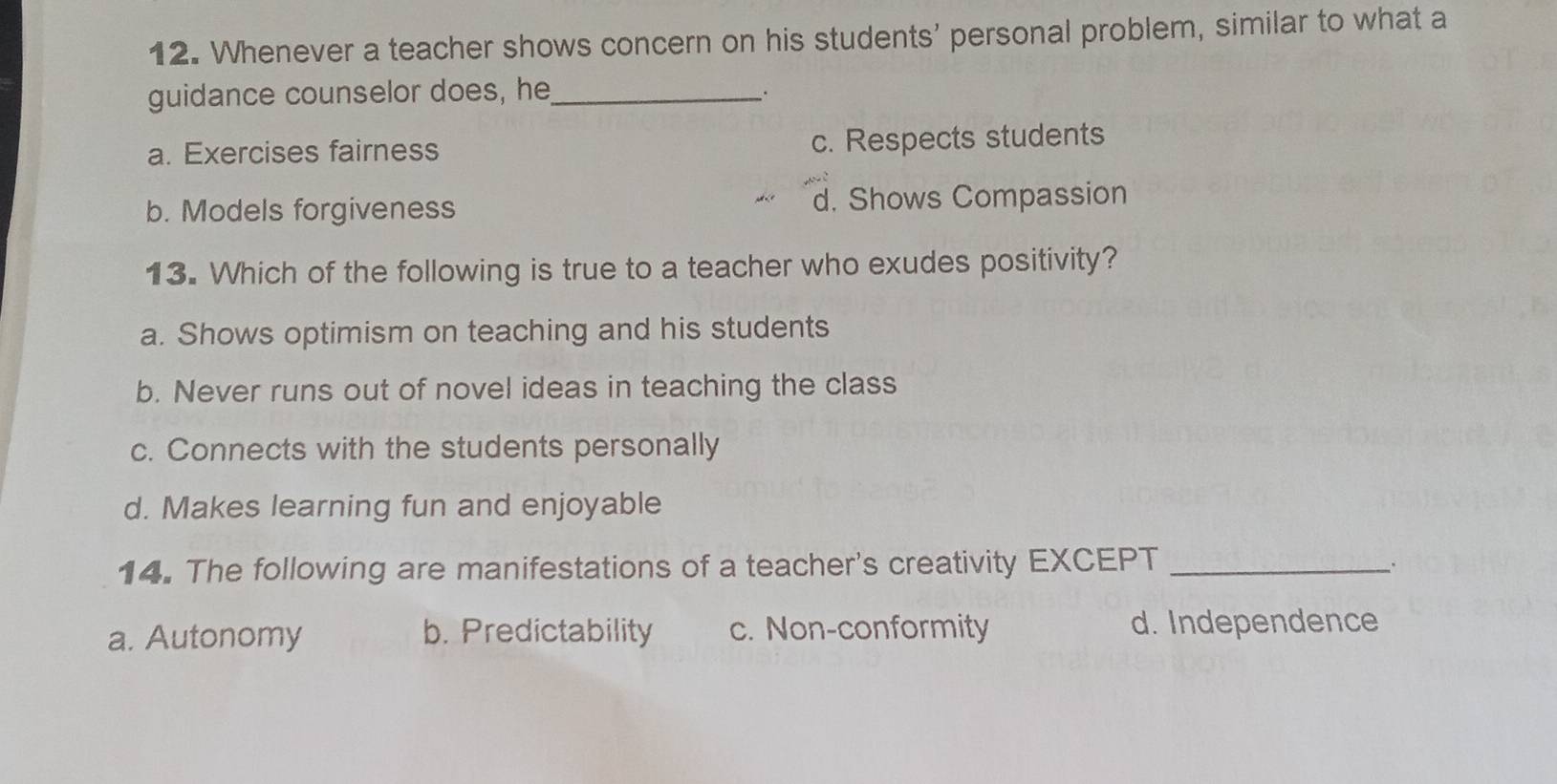 Whenever a teacher shows concern on his students' personal problem, similar to what a
guidance counselor does, he_
a. Exercises fairness c. Respects students
b. Models forgiveness d. Shows Compassion
13. Which of the following is true to a teacher who exudes positivity?
a. Shows optimism on teaching and his students
b. Never runs out of novel ideas in teaching the class
c. Connects with the students personally
d. Makes learning fun and enjoyable
14. The following are manifestations of a teacher's creativity EXCEPT_
a. Autonomy b. Predictability c. Non-conformity d. Independence