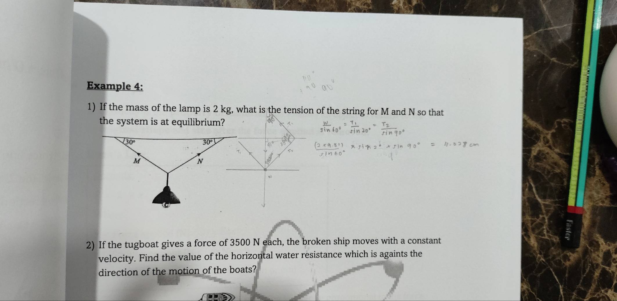 Example 4:
1) If the mass of the lamp is 2 kg, what is the tension of the string for M and N so that
the system is at equilibrium?
2) If the tugboat gives a force of 3500 N each, the broken ship moves with a constant
velocity. Find the value of the horizontal water resistance which is againts the
direction of the motion of the boats?