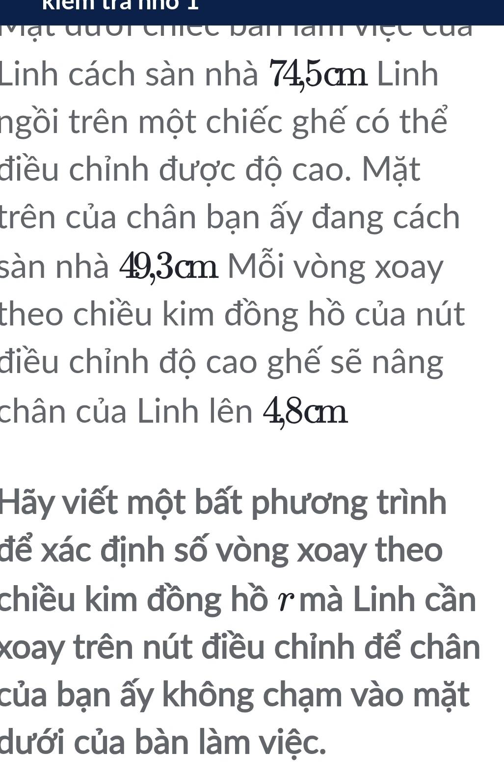 Mật đười chiéc bần làm véc của 
Linh cách sàn nhà 745cm Linh 
ngồi trên một chiếc ghế có thể 
điều chỉnh được độ cao. Mặt 
trên của chân bạn ấy đang cách 
sàn nhà 49,3cm Mỗi vòng xoay 
theo chiều kim đồng hồ của nút 
điều chỉnh độ cao ghế sẽ nâng 
chân của Linh lên 48cm
Hãy viết một bất phương trình 
để xác định số vòng xoay theo 
chiều kim đồng hồ r mà Linh cần 
xoay trên nút điều chỉnh để chân 
của bạn ấy không chạm vào mặt 
dưới của bàn làm việc.