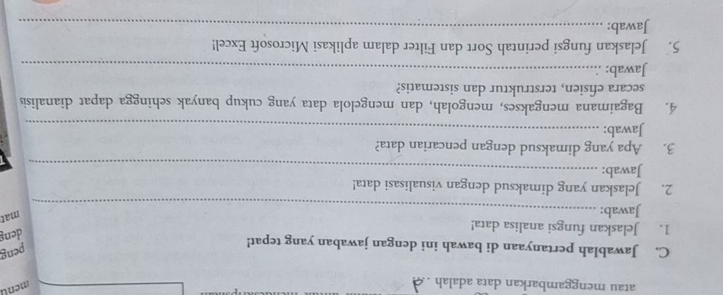 atau menggambarkan data adalah . 
ment 
C. Jawablah pertanyaan di bawah ini dengan jawaban yang tepat! 
peng 
1. Jelaskan fungsi analisa data! 
deng 
Jawab:_ 
mat 
2. Jelaskan yang dimaksud dengan visualisasi data! 
Jawab:_ 
3. Apa yang dimaksud dengan pencarian data? 
Jawab:_ 
4. Bagaimana mengakses, mengolah, dan mengelola data yang cukup banyak sehingga dapat dianalisis 
secara efisien, terstruktur dan sistematis? 
Jawab:_ 
5. Jelaskan fungsi perintah Sort dan Filter dalam aplikasi Microsoft Excel! 
Jawab:_
