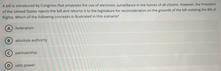 A bill is introduced by Congress that proposes the use of electronic surveillance in the homes of all citizens. However, the President
of the United States rejects the bill and returns it to the legislature for reconsideration on the grounds of the bill violating the Bill of
Rights. Which of the following concepts is illustrated in this scenario?
Afederalism
Babsolute authority
Cpartisanship
Dveto power