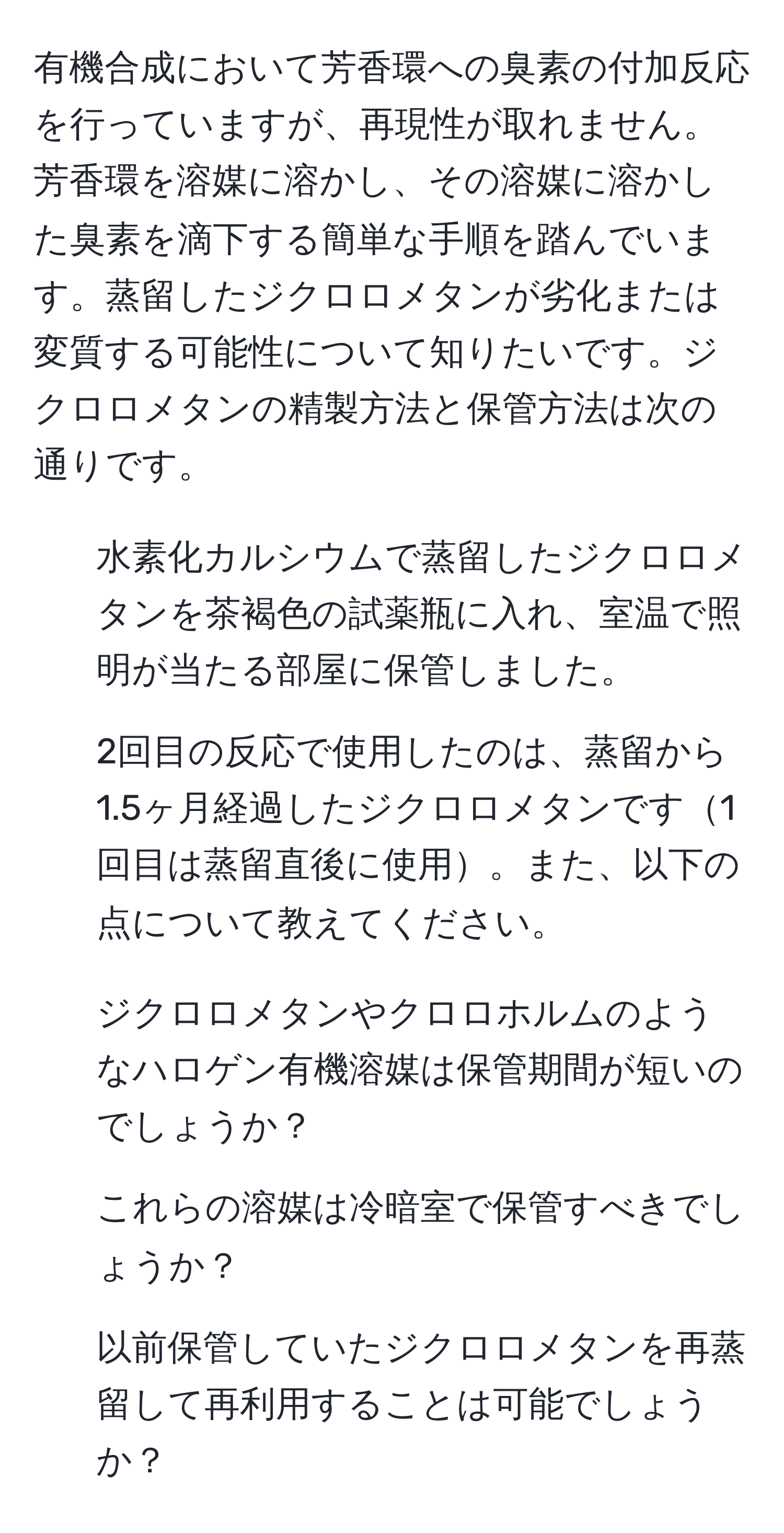 有機合成において芳香環への臭素の付加反応を行っていますが、再現性が取れません。芳香環を溶媒に溶かし、その溶媒に溶かした臭素を滴下する簡単な手順を踏んでいます。蒸留したジクロロメタンが劣化または変質する可能性について知りたいです。ジクロロメタンの精製方法と保管方法は次の通りです。 
- 水素化カルシウムで蒸留したジクロロメタンを茶褐色の試薬瓶に入れ、室温で照明が当たる部屋に保管しました。 
- 2回目の反応で使用したのは、蒸留から1.5ヶ月経過したジクロロメタンです1回目は蒸留直後に使用。また、以下の点について教えてください。
1. ジクロロメタンやクロロホルムのようなハロゲン有機溶媒は保管期間が短いのでしょうか？ 
2. これらの溶媒は冷暗室で保管すべきでしょうか？ 
3. 以前保管していたジクロロメタンを再蒸留して再利用することは可能でしょうか？