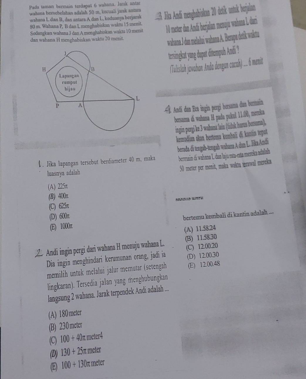 Pada taman bermain terdapat 6 wahana. Jarak antar
wahana bersebelahan adalah 50 m, kecuali jarak antara
wahana L dan B, dan antara A dan L, keduanya berjarak    Jika And eghabiskan 20 detik untuk berjalan
80 m. Wahana P, B dan L menghabiskan waktu 15 menit.
Sedangkan wahana J dan A menghabiskan waktu 10 menit 10 meter dan Andi berjalan menuju wahana L dari
dan wahana H menghabiskan waktu 20 menit.
wahana J dan melalui wahana A. Berapa detik waktu
tersingkat yang dapat ditempuh Andi ?
(Tulislah jawaban Anda dengan cacah) .. 6 menit
Î. Andi dan Eca ingin pergi bersama dan berman
bersama di wohana H pada pukul 11.00, mereka
ingin pergi ke 3 wahana lain (tidak harus bersama),
kemudian akan bertemu kembali di kantin teput
berada di tengah-tengah wahana A dan L. Jika Andi
. Jika lapangan tersebut berdiameter 40 m, maka bermain di wahana L. dan laju rata-rata mereka adalah
luasnya adalah
50 meter per menit, maka waktu ierawal mereka
(A) 225π
(B) 400π
(C) 625π Απñóιο WITóu
(D) 600π
(E) 1000π bertemu kembali di kantin adalah ...
(A) 11.58.24
Andi ingin pergi dari wahana H menuju wahana L. (B) 11.58.30
(C) 12.00.20
Dia ingin menghindari kerumunan orang, jadi ia (D) 12.00.30
memilih untuk melalui jalur memutar (setengah (E) 12.00.48
lingkaran). Tersedia jalan yang menghubungkan
langsung 2 wahana. Jarak terpendek Andi adalah ...
(A) 180 meter
(B) 230 meter
(C) 100+40π : meter4
(D) 130+25 π meter
(E) 100+130 π meter