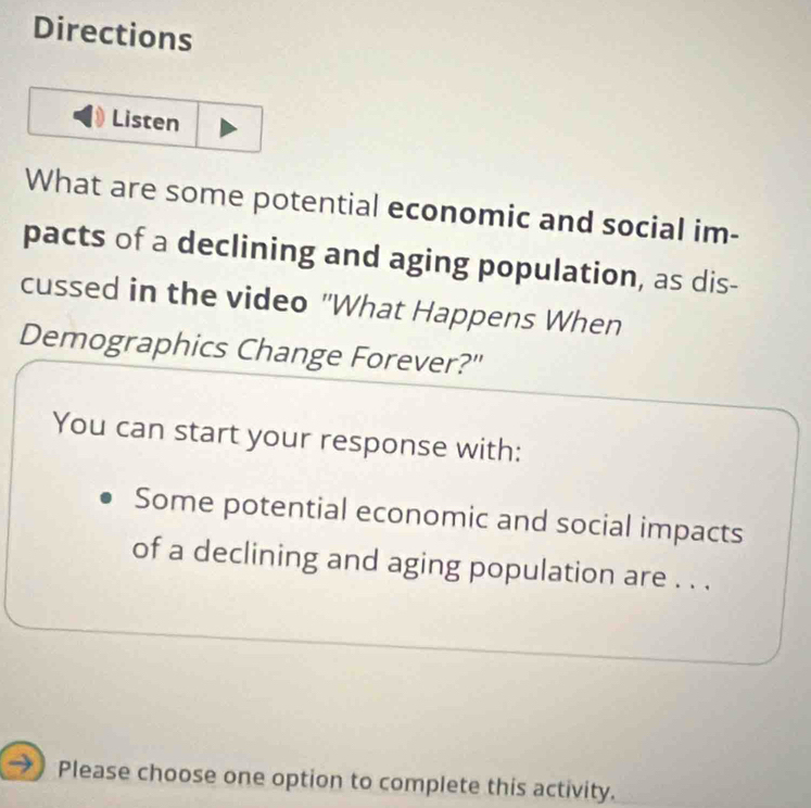 Directions 
Listen 
What are some potential economic and social im- 
pacts of a declining and aging population, as dis- 
cussed in the video "What Happens When 
Demographics Change Forever?" 
You can start your response with: 
Some potential economic and social impacts 
of a declining and aging population are . . . 
Please choose one option to complete this activity.