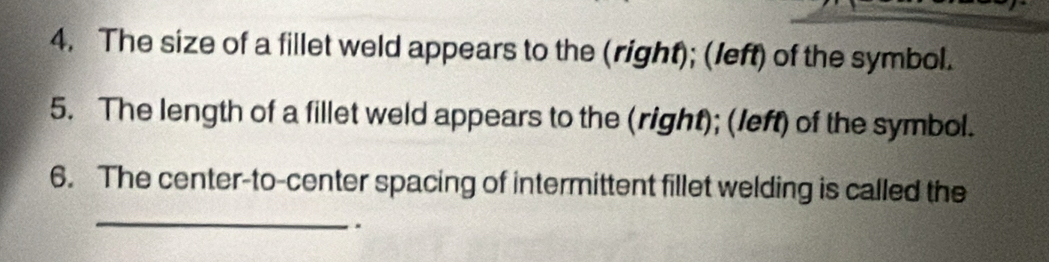 The size of a fillet weld appears to the (right); (left) of the symbol. 
5. The length of a fillet weld appears to the (right); (left) of the symbol. 
_ 
6. The center-to-center spacing of intermittent fillet welding is called the 
..