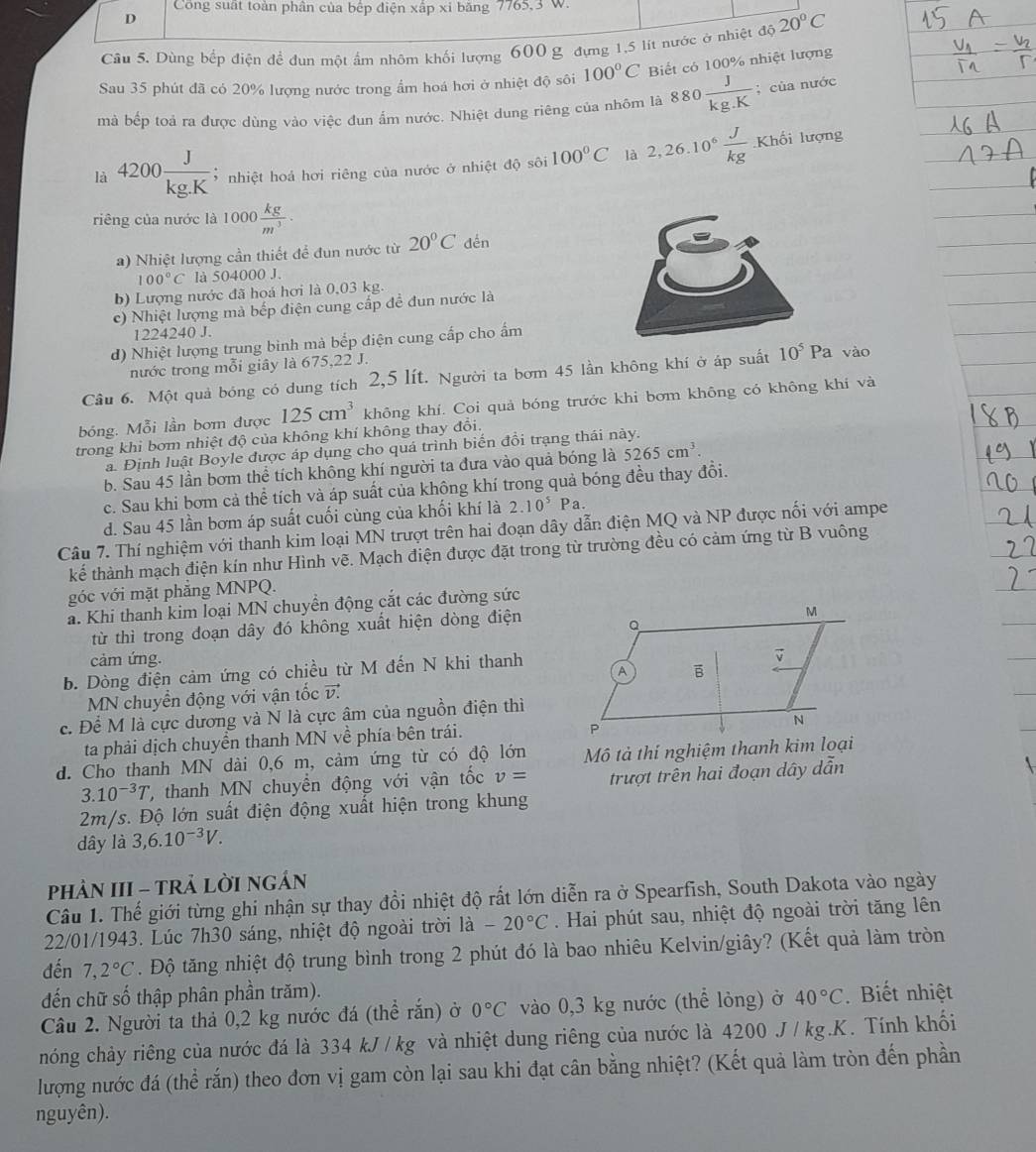 Công suất toàn phân của bếp điện xấp xỉ băng 7765,3 W
D
Câu 5. Dùng bếp điện để đụn một ấm nhôm khối lượng 600 g đựng 1,5 lít nước ở nhiệt độ 20°C
Sau 35 phút đã có 20% lượng nước trong ẩm hoá hơi ở nhiệt độ sôi 100°C Biết có 100% nhiệt lượng
mà bếp toả ra được dùng vào việc đun ẩm nước. Nhiệt dung riêng của nhôm là 880 J/kg.K ; của nước
là 4200 J/kg.K  3  nhiệt hoá hơi riêng của nước ở nhiệt độ sôi 100°C là 2,26.10^6 J/kg .Khoi
lượng
riêng của nước là 1000 kg/m^3 .
a) Nhiệt lượng cần thiết để đun nước từ 20°C dến
100°C là 504000 J.
b) Lượng nước đã hoá hơi là 0,03 kg.
c) Nhiệt lượng mà bếp điện cung cấp để đun nước là
1224240 J.
d) Nhiệt lượng trung binh mà bếp điện cung cấp cho ấm
nước trong mỗi giây là 675,22 J.
Câu 6. Một quả bóng có dung tích 2,5 lít. Người ta bơm 45 lần không khí ở áp suất 10^5Pa vào
bóng. Mỗi lần bơm được 125cm^3 không khí. Coi quả bóng trước khi bơm không có không khí và
trong khi bơm nhiệt độ của không khí không thay đổi.
a. Định luật Boyle được áp dụng cho quá trình biến đồi trạng thái này.
b. Sau 45 lần bơm thể tích không khí người ta đưa vào quả bóng là 5265cm^3.
c. Sau khi bơm cả thể tích và áp suất của không khí trong quả bóng đều thay đồi.
d. Sau 45 lần bơm áp suất cuối cùng của khối khí là 2.10^5Pa.
Câu 7. Thí nghiệm với thanh kim loại MN trượt trên hai đoạn dây dẫn điện MQ và NP được nối với ampe
kế thành mạch điện kín như Hình vẽ. Mạch điện được đặt trong từ trường đều có cảm ứng từ B vuông
góc với mặt phẳng MNPQ.
a. Khi thanh kim loại MN chuyền động cắt các đường sức
từ thì trong đoạn dây đó không xuất hiện dòng điện
cảm ứng.
b. Dòng điện cảm ứng có chiều từ M đến N khi thanh
MN chuyển động với vận tốc v.
c. Để M là cực dương và N là cực âm của nguồn điện thì
ta phải dịch chuyền thanh MN về phía bên trái.
d. Cho thanh MN dài 0,6 m, cảm ứng từ có độ lớn Mô tả thí nghiệm thanh kim loại
3.10^(-3)T , thanh MN chuyển động với vận tốc v= trượt trên hai đoạn dây dhat a 7
2m/s. Độ lớn suất điện động xuất hiện trong khung
dây là 3,6.10^(-3)V.
PHÂN III - TRẢ LỜI NGÂN
Câu 1. Thế giới từng ghi nhận sự thay đồi nhiệt độ rất lớn diễn ra ở Spearfish, South Dakota vào ngày
22/01/1943. Lúc 7h30 sáng, nhiệt độ ngoài trời là -20°C. Hai phút sau, nhiệt độ ngoài trời tăng lên
đến 7,2°C. Độ tăng nhiệt độ trung bình trong 2 phút đó là bao nhiêu Kelvin/giây? (Kết quả làm tròn
đến chữ số thập phân phần trăm).
Câu 2. Người ta thả 0,2 kg nước đá (thể rắn) ở 0°C vào 0,3 kg nước (thể lỏng) ở 40°C. Biết nhiệt
nhóng chảy riêng của nước đá là 334 kJ /kg và nhiệt dung riêng của nước là 4200 J / kg.K. Tính khối
lượng nước đá (thể rắn) theo đơn vị gam còn lại sau khi đạt cân bằng nhiệt? (Kết quả làm tròn đến phần
nguyên).