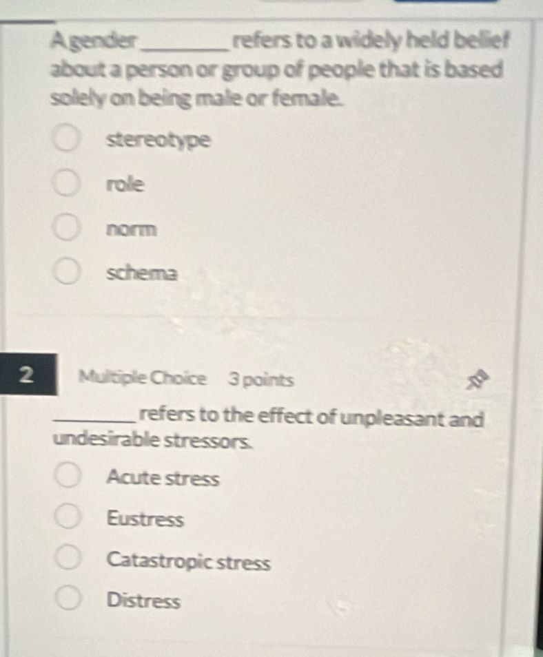 Agender_ refers to a widely held belief
about a person or group of people that is based
solely on being male or female.
stereotype
role
norm
schema
2 Multiple Choice 3 points
_refers to the effect of unpleasant and
undesirable stressors.
Acute stress
Eustress
Catastropic stress
Distress