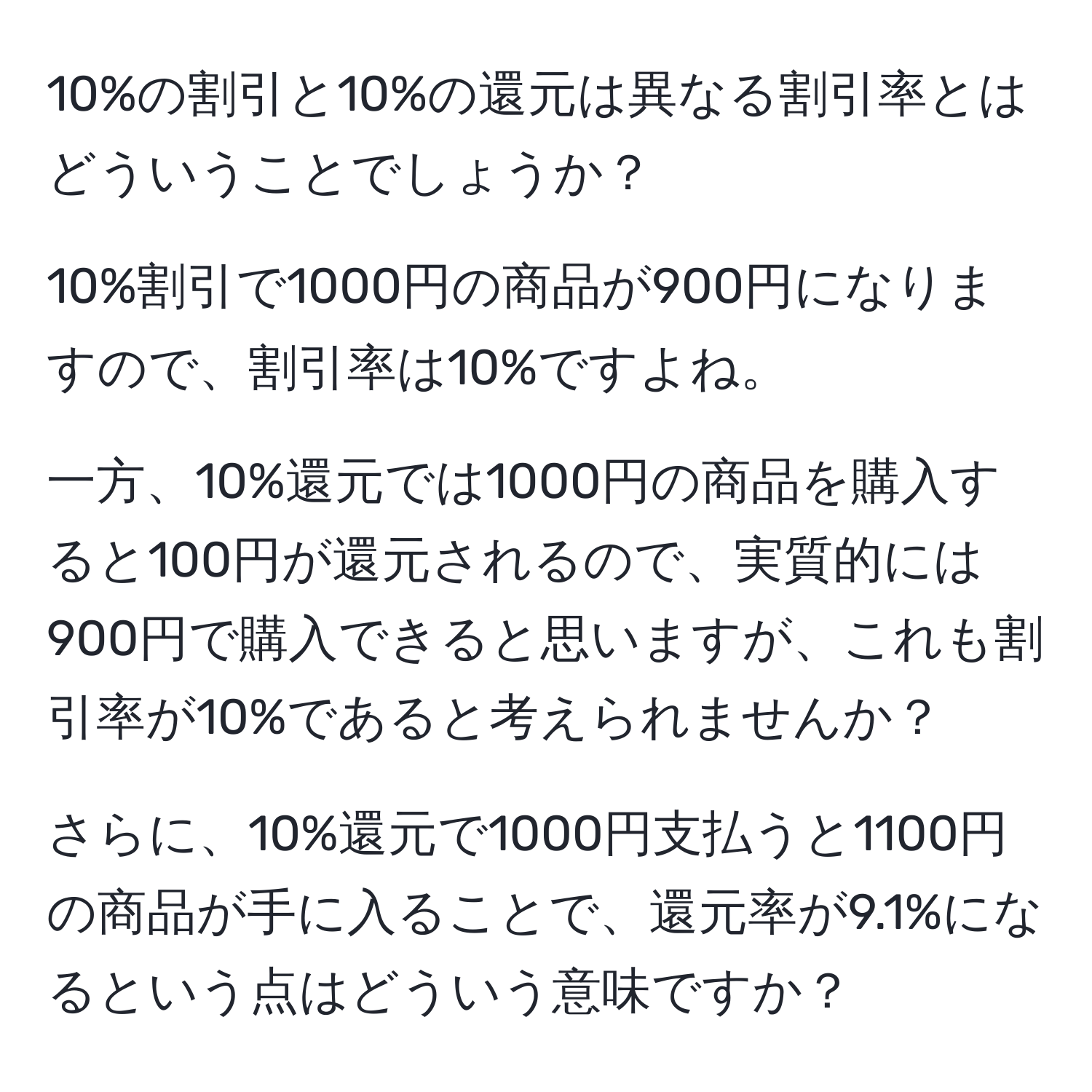 10%の割引と10%の還元は異なる割引率とはどういうことでしょうか？

10%割引で1000円の商品が900円になりますので、割引率は10%ですよね。

一方、10%還元では1000円の商品を購入すると100円が還元されるので、実質的には900円で購入できると思いますが、これも割引率が10%であると考えられませんか？

さらに、10%還元で1000円支払うと1100円の商品が手に入ることで、還元率が9.1%になるという点はどういう意味ですか？