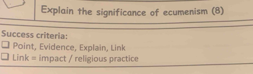 Explain the significance of ecumenism (8) 
Success criteria: 
Point, Evidence, Explain, Link 
Link = impact / religious practice