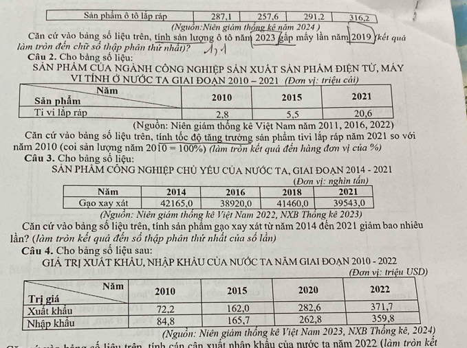 Sản phẩm ô tô lắp ráp 287, 1 257, 6 291, 2 316, 2
Nguồn:Niên giảm thống kê năm 2024 ) 
Căn cứ vào bảng số liệu trên, tính sản lượng ô tô năm 2023 gấp mẫy lần năm 2019 (kết quả 
làm tròn đến chữ số thập phân thứ nhất)? 
Câu 2. Cho bảng số liệu: 
Sản phảm Của ngẢnH cÔnG nghIệp sản XUÁt sản phảm điện tử, máy 
VI TÍNH Ở NƯỚC TA GIAI ĐOẠN 20- 202ơn vị: triệu cải) 
(Nguồn: Niên giám thống kê Việt Nam năm 2011, 2016, 2022) 
Căn cứ vào bảng số liệu trên, tính tốc độ tăng trưởng sản phẩm tivi lắp ráp năm 2021 so với 
năm 2010 (coi sản lượng năm 20overline 10=100% ) (làm tròn kết quả đến hàng đơn vị của %) 
Câu 3. Cho bảng số liệu: 
SẢN PHÂM CÔNG NGHIỆP CHỦ YÊU CủA NƯỚC TA, GIAI ĐOẠN 2014 - 2021 
(Nguồn: Niên giám thống kê Việt Nam 2022, NXB Thống kê 2023) 
Căn cứ vào bảng số liệu trên, tính sản phẩm gạo xay xát từ năm 2014 đến 2021 giảm bao nhiêu 
lần? (làm tròn kết quả đến số thập phân thứ nhất của số lần) 
Câu 4. Cho bảng số liệu sau: 
GIẢ TRỊ XUÁT KHẢU, NHẠP KHẢU CủA NƯỚC TA NăM GIAI ĐOẠN 2010 - 2022 
(Nguồn: Niên giám thống kê Việt Na 20
tính cán cận xuất nhập khẩu của nước ta năm 2022 (làm tròn kết