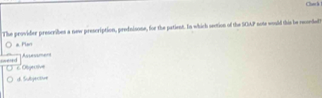 Chack 
The provider prescribes a new prescription, prednisone, for the patient. In which section of the SOAP note would this be recorded?
a. Plan
swered Assessment
c. Objective
d. Subjective