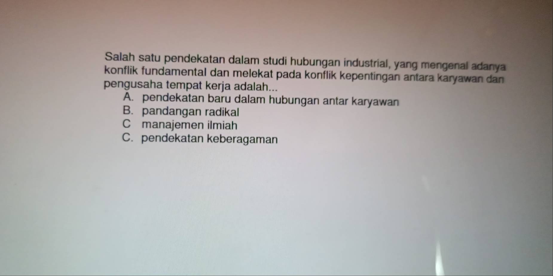 Salah satu pendekatan dalam studi hubungan industrial, yang mengenal adanya
konflik fundamental dan melekat pada konflik kepentingan antara karyawan dan 
pengusaha tempat kerja adalah...
A. pendekatan baru dalam hubungan antar karyawan
B. pandangan radikal
C manajemen ilmiah
C. pendekatan keberagaman