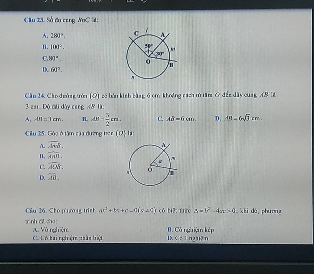 Số đo cung BnC là:
A. 280°.
B. 100°.
C. 80°.
D. 60°.
Câu 24. Cho đường tròn (O) có bán kính bằng 6 cm khoảng cách từ tâm O đến dây cung AB là
3 cm. Độ dài dây cung AB là:
A. AB=3cm. B. AB= 3/2 cm. C. AB=6cm. D. AB=6sqrt(3)cm.
Câu 25. Góc ở tâm của đường tròn (O) là:
A. widehat AmB.
B. widehat AnB.
C. widehat AOB.
D. widehat AB.
Câu 26. Cho phương trình ax^2+bx+c=0(a!= 0) có biệt thức △ =b^2-4ac>0 , khi đó, phương
trình đã cho:
A. Vô nghiệm B. Có nghiệm kép
C. Có hai nghiệm phân biệt D. Có 1 nghiệm