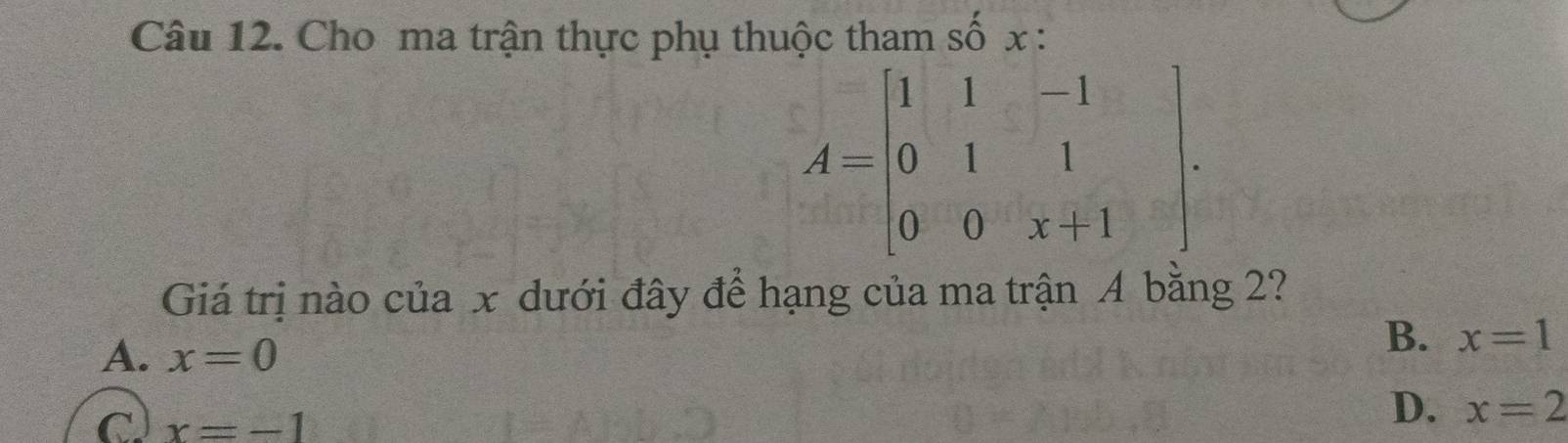 Cho ma trận thực phụ thuộc tham số x :
A=beginbmatrix 1&1&-1 0&1&1 0&0&x+1endbmatrix. 
Giá trị nào của x dưới đây để hạng của ma trận A bằng 2?
A. x=0
B. x=1
x=-1
D. x=2