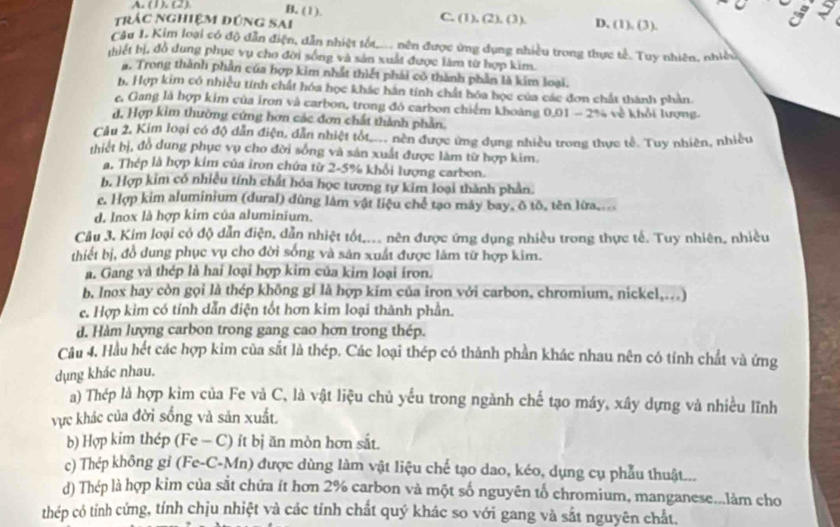 A. (1). (2).
a
B. (1). C. (1), (2), (3). D. (1) (3).
trác nghiệm đứng sai
Câu 1. Kim loại có độ dẫn điện, dẫn nhiệt tốu,... nên được ứng dụng nhiều trong thực tế. Tuy nhiên, nhiều
(iết bị, đồ dung phục vụ cho đời sống và sản xuất được làm từ hợp kim.
a. Trong thành phần của hợp kim nhất thiết phái có thành phần là kim loại.
b. Hợp kim có nhiều tính chất hóa học khác hân tính chất hóa học của các đơn chất thành phản.
c. Gang là hợp kim của iron và carbon, trong đó carbon chiếm khoàng 0.01 - 2% về khỏi lượng.
d. Hợp kim thường cứng hơn các đơn chất thành phần.
Câu 2, Kim loại có độ dẫn điện, dẫn nhiệt tốt,.. nền được ứng dụng nhiều trong thực tế. Tuy nhiên, nhiều
thiết bị, đồ dung phục vụ cho đời sống và sản xuất được làm từ hợp kim.
a. Thép là hợp kim của iron chứa từ 2-5% khổi lượng carbon.
b. Hợp kim có nhiều tính chất hóa học tương tự kim loại thành phần.
c. Hợp kim aluminium (dural) dùng làm vật liệu chế tạo máy bay, ô tô, tên lừa....
d. Inox là hợp kim của aluminium.
Câu 3. Kim loại có độ dẫn điện, dẫn nhiệt tốt,... nên được ứng dụng nhiều trong thực tế. Tuy nhiên, nhiều
thiết bị, đồ dung phục vụ cho đời sống và sản xuất được lâm từ hợp kim.
a. Gang và thép là hai loại hợp kim của kim loại iron.
b. Inox hay còn gọi là thép không gi là hợp kím của iron với carbon, chromium, nickel,...)
c. Hợp kim có tính dẫn điện tốt hơn kim loại thành phần.
d. Hàm lượng carbon trong gang cao hơn trong thép.
Câu 4. Hầu hét các hợp kim của sắt là thép. Các loại thép có thành phần khác nhau nên có tính chất và ứng
dụng khác nhau.
a) Thép là hợp kìm của Fe và C, là vật liệu chủ yếu trong ngành chế tạo máy, xây dựng và nhiều lĩnh
vực khác của đời sống và sản xuất.
b) Hợp kim thép (Fe - C) ít bị ăn mòn hơn sắt.
c) Thép không gỉ (Fe-C-Mn) được dùng làm vật liệu chế tạo dao, kéo, dụng cụ phẫu thuật...
d) Thép là hợp kim của sắt chứa ít hơn 2% carbon và một số nguyên tố chromium, manganese...làm cho
thép có tỉnh cứng, tính chịu nhiệt và các tính chất quý khác so với gang và sắt nguyên chất.