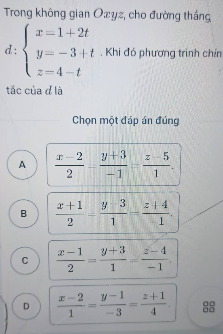 Trong không gian Oxyz, cho đường thắng
d: beginarrayl x=1+2t y=-3+t z=4-tendarray.. Khi đó phương trình chín
tắc của d là
Chọn một đáp án đúng
A  (x-2)/2 = (y+3)/-1 = (z-5)/1 .
B  (x+1)/2 = (y-3)/1 = (z+4)/-1 .
C  (x-1)/2 = (y+3)/1 = (z-4)/-1 .
D  (x-2)/1 = (y-1)/-3 = (z+1)/4 .