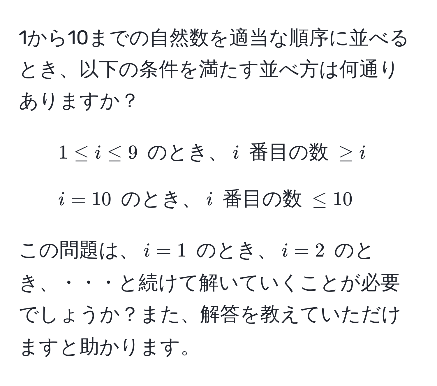 1から10までの自然数を適当な順序に並べるとき、以下の条件を満たす並べ方は何通りありますか？  
- $1 ≤ i ≤ 9$ のとき、$i$ 番目の数 $≥ i$  
- $i = 10$ のとき、$i$ 番目の数 $≤ 10$  

この問題は、$i=1$ のとき、$i=2$ のとき、・・・と続けて解いていくことが必要でしょうか？また、解答を教えていただけますと助かります。