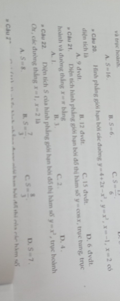 và trục hoành.
C.
A. S=16. S= 13/6  ·
B. S=6. có
» Câu 20. Hình phẳng giới hạn bởi các đường y=4+2x-x^2, y=x^2, x=-1, x=2
D. 6 đvdt.
diện tích là C. 15 dvdt.
A. 9 dvdt. B. 12 dvdt.
» Câu 21. Diện tích hình phẳng giới hạn bởi đổ thị hàm số y=cos x , trục tung, trục
hoành và đường thắng x=π bàng D. 4.
A. 1. B. 3.
C. 2.
Câu 22. Diện tích S của hình phẳng giới hạn bởi đồ thị hàm số y=x^2 trục hoành
Ox, các đường thẳng x=1, x=2 là
C.
A. S=8.
B. S= 7/3 . S= 8/3 . D. S=7. 
chông đaac giải han hải đô thi của các hàm awidehat 
Câu 2^n