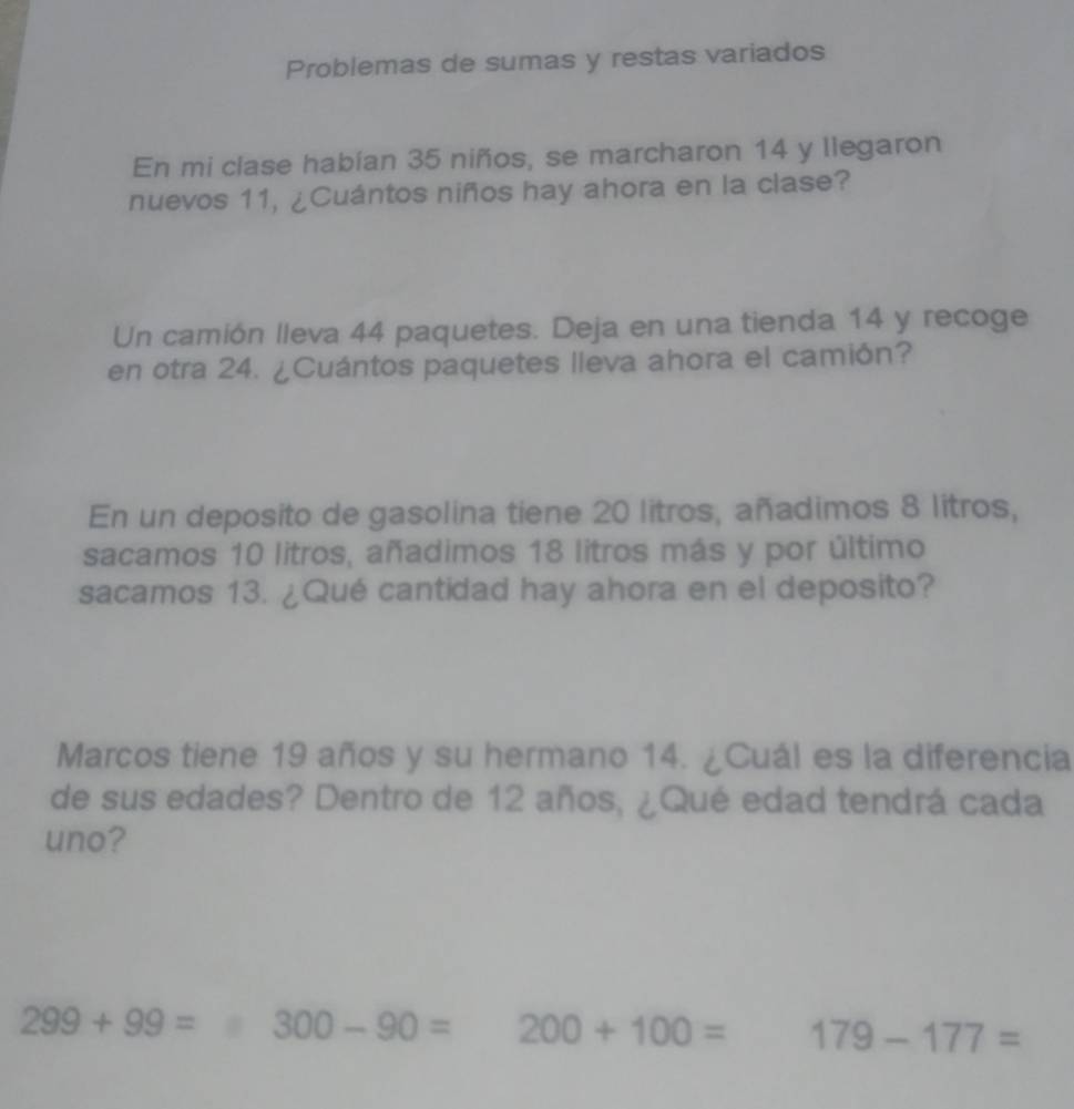 Problemas de sumas y restas variados 
En mi clase habían 35 niños, se marcharon 14 y llegaron 
nuevos 11, ¿Cuántos niños hay ahora en la clase? 
Un camión lleva 44 paquetes. Deja en una tienda 14 y recoge 
en otra 24. ¿Cuántos paquetes lleva ahora el camión? 
En un deposito de gasolina tiene 20 litros, añadimos 8 litros, 
sacamos 10 litros, añadimos 18 litros más y por último 
sacamos 13. ¿Qué cantidad hay ahora en el deposito? 
Marcos tiene 19 años y su hermano 14. ¿Cuál es la diferencia 
de sus edades? Dentro de 12 años, ¿Qué edad tendrá cada 
uno?
299+99= ^circ  □ 300-90= 200+100= 179-177=