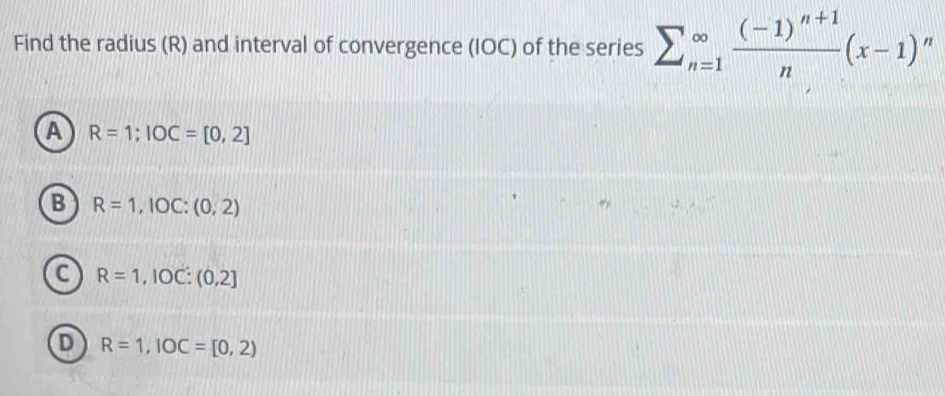 Find the radius (R) and interval of convergence (IOC) of the series sumlimits _(n=1)^(∈fty)frac (-1)^n+1n(x-1)^n
A R=1; IOC=[0,2]
B R=1,IOC:(0,2)
C R=1,IOC:(0,2]
D R=1, IOC=[0,2)