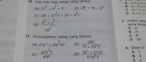 Cari nilai bagi setiap yang berikut.
A m=2, n=
(a) 27^(frac 2)3* 9^(frac 5)2/ 3^4 (b) sqrt(8^3)/ 16* 2^(frac 1)2 B m=5, n=
C m=3,n
(c) (25* 27^(frac 2)3)^2+(5^4* 9^(frac 5)2)
D m=4,n
3. Antara yan
(d) frac 4^(frac 2)3* 2^(frac 5)332^(frac 2)5 sama denga
A 2^8
B 4°
17. Permudahkan setiap yang berikut.
C 8^3
D 16^2
(a) p^3q^(-4)* (2p^(frac 2)3q)^6 (b) frac 28t^57t* (sqrt[4](t^3))^8 4.Diberi 6^x
(c) frac (a^3b^(frac 1)2)^4a^5b^6 (d) frac xy^4* (x^3y)^5(sqrt(xy^6))^8 B 4 A 5
C 3