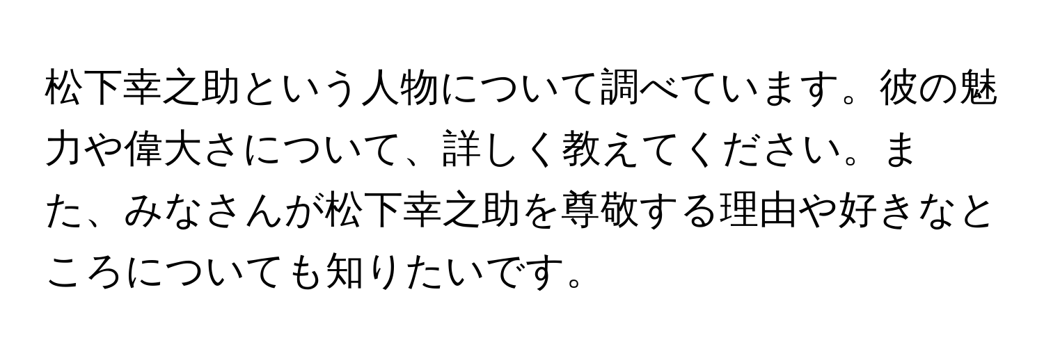 松下幸之助という人物について調べています。彼の魅力や偉大さについて、詳しく教えてください。また、みなさんが松下幸之助を尊敬する理由や好きなところについても知りたいです。