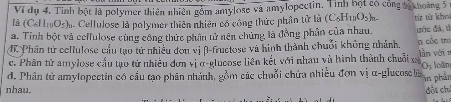 Ví dụ 4. Tinh bột là polymer thiên nhiên gồm amylose và amylopectin. Tinh bột có công thủ khoảng 5
là (C_6H_10O_5)_r. Cellulose là polymer thiên nhiên có công thức phân tử là (C_6H_10O_5)_n. từ từ kho
a. Tinh bột và cellulose cùng công thức phân tử nên chúng là đồng phân của nhau. ước đá, th
B. Phân tử cellulose cấu tạo từ nhiều đơn vị β -fructose và hình thành chuỗi không nhánh. n cốc tro
lần vớin
c. Phân tử amylose cấu tạo từ nhiều đơn vị α -glucose liên kết với nhau và hình thành chuỗi xã loãn
O_3
d. Phân tử amylopectin có cấu tạo phân nhánh, gồm các chuỗi chứa nhiều đơn vị α -glucose lià àn phần
nhau. đốt chá
