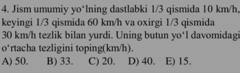 Jism umumiy yo‘lning dastlabki 1/3 qismida 10 km/h,
keyingi 1/3 qismida 60 km/h va oxirgi 1/3 qismida
30 km/h tezlik bilan yurdi. Uning butun yo‘l davomidagi
o‘rtacha tezligini toping(km/h).
A) 50. B) 33. C) 20. D) 40. E) 15.