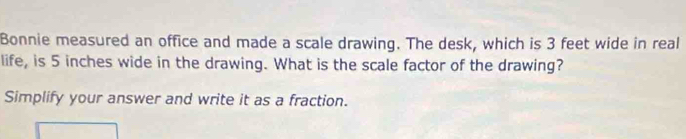 Bonnie measured an office and made a scale drawing. The desk, which is 3 feet wide in real 
life, is 5 inches wide in the drawing. What is the scale factor of the drawing? 
Simplify your answer and write it as a fraction.