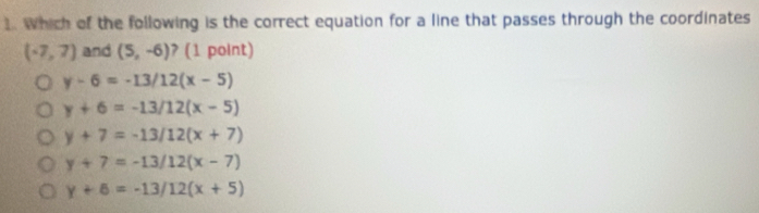 Which of the following is the correct equation for a line that passes through the coordinates
(-7,7) and (5,-6) ? (1 point)
y-6=-13/12(x-5)
y+6=-13/12(x-5)
y+7=-13/12(x+7)
y+7=-13/12(x-7)
y+6=-13/12(x+5)