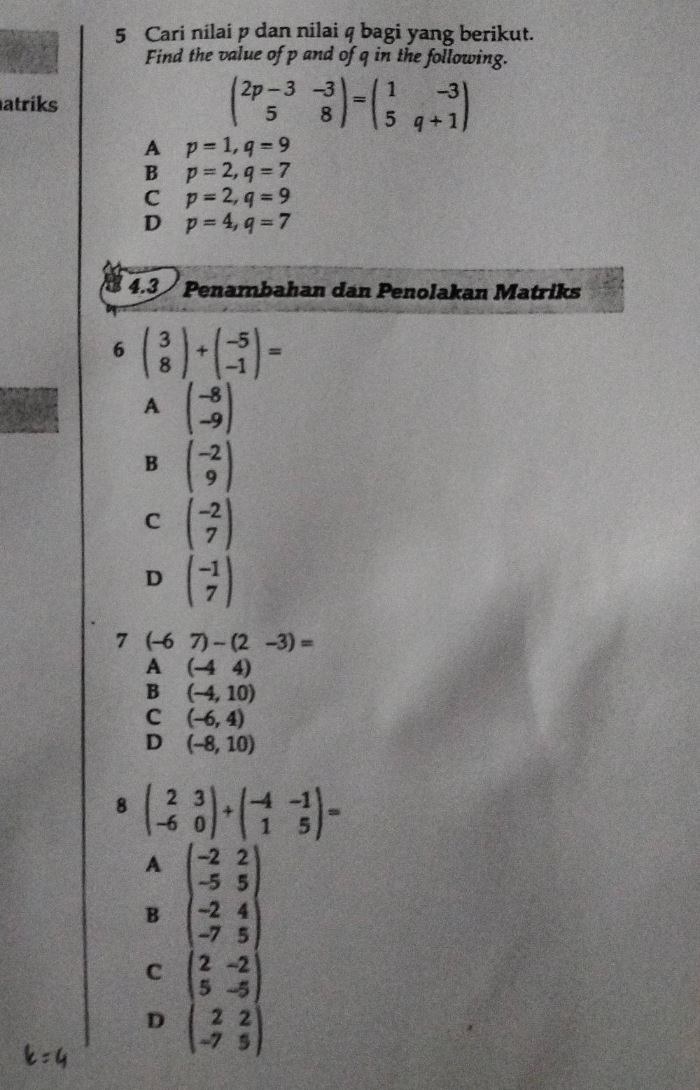 Cari nilai p dan nilai q bagi yang berikut.
Find the value of p and of q in the following.
atriks beginpmatrix 2p-3&-3 5&8endpmatrix =beginpmatrix 1&-3 5&q+1endpmatrix
A p=1, q=9
B p=2, q=7
C p=2, q=9
D p=4, q=7
4.3 Penambahan dan Penolakan Matriks
6 beginpmatrix 3 8endpmatrix +beginpmatrix -5 -1endpmatrix =
A beginpmatrix -8 -9endpmatrix
B beginpmatrix -2 9endpmatrix
C beginpmatrix -2 7endpmatrix
D beginpmatrix -1 7endpmatrix
7 (-67)-(2-3)=
A (-44)
B (-4,10)
C (-6,4)
D (-8,10)
8 beginpmatrix 2&3 -6&0endpmatrix +beginpmatrix -4&-1 1&5endpmatrix =
A
B beginpmatrix -2&2 -5&5 -2&4 -7&5endpmatrix
C beginpmatrix 2&-2 5&-5 2&2 -7&5endpmatrix
D