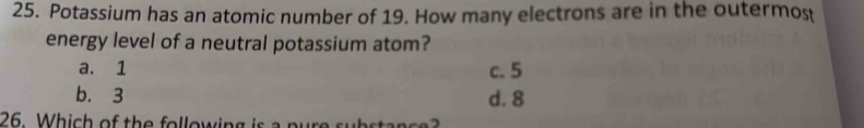 Potassium has an atomic number of 19. How many electrons are in the outermost
energy level of a neutral potassium atom?
a. 1 c. 5
b. 3 d. 8
26 Which of the following is a pure substance?