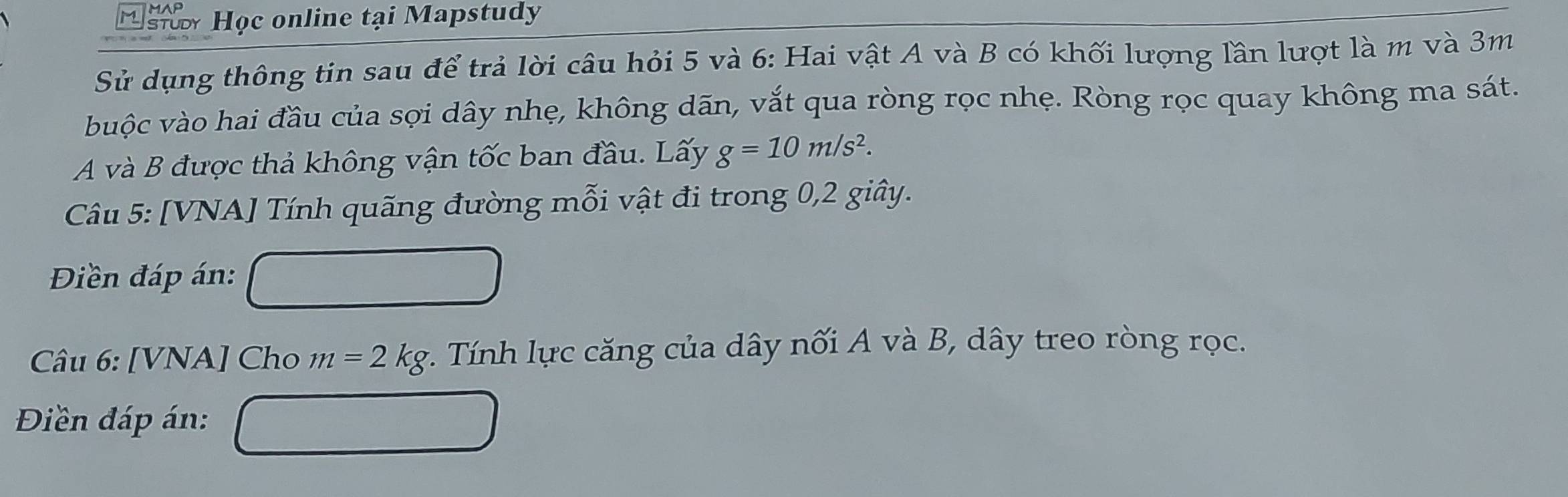 si Học online tại Mapstudy 
Sử dụng thông tin sau để trả lời câu hỏi 5 và 6: Hai vật A và B có khối lượng lần lượt là m và 3m
vuộc vào hai đầu của sợi dây nhẹ, không dān, vắt qua ròng rọc nhẹ. Ròng rọc quay không ma sát. 
A và B được thả không vận tốc ban đầu. Lấy g=10m/s^2. 
Câu 5: [VNA] Tính quãng đường mỗi vật đi trong 0, 2 giây. 
Điền đáp án: 
Câu 6: [VNA] Cho m=2kg : . Tính lực căng của dây nối A và B, dây treo ròng rọc. 
Điền đáp án: