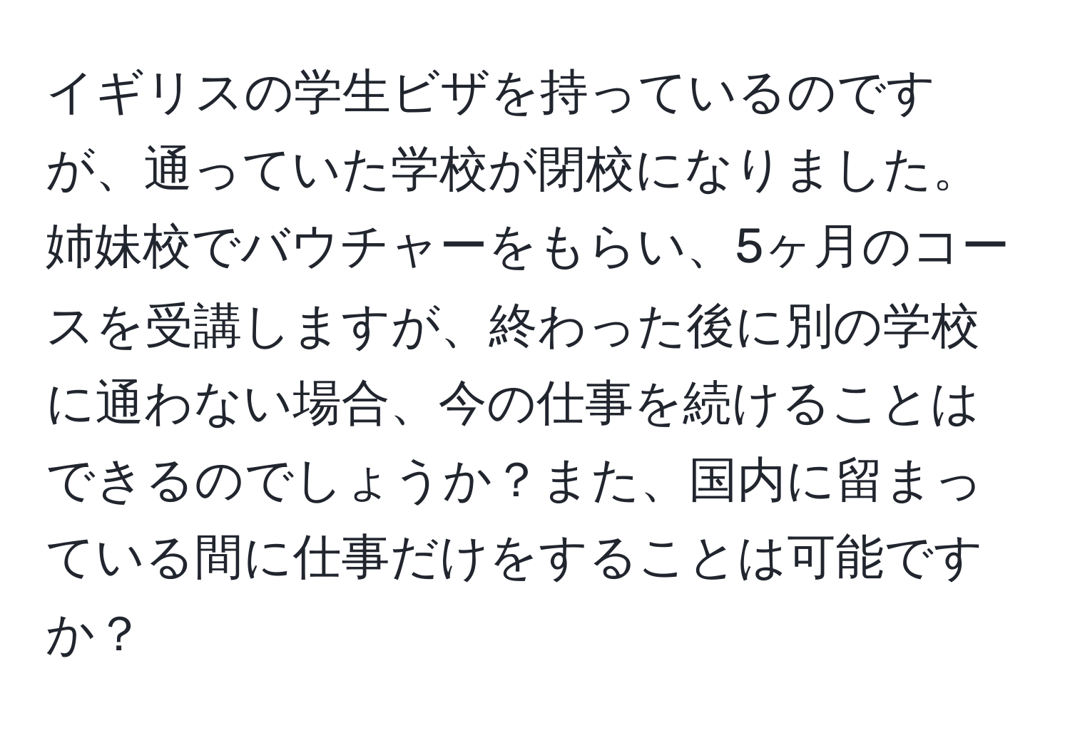 イギリスの学生ビザを持っているのですが、通っていた学校が閉校になりました。姉妹校でバウチャーをもらい、5ヶ月のコースを受講しますが、終わった後に別の学校に通わない場合、今の仕事を続けることはできるのでしょうか？また、国内に留まっている間に仕事だけをすることは可能ですか？