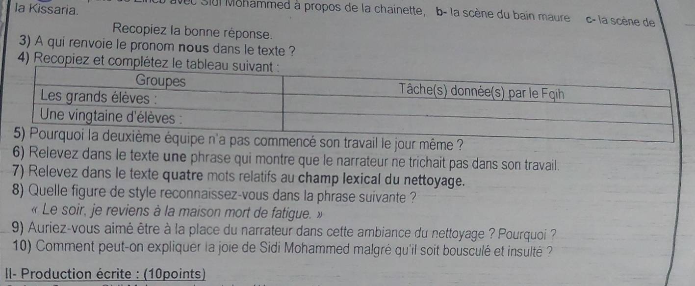 Ia Kissaria. 
vec Slul Mohammed à propos de la chainette, b- la scène du bain maure c- la scène de 
Recopiez la bonne réponse. 
3) A qui renvoie le pronom nous dans le texte ? 
4) Recopiez et com 
mencé son travail le jour même ? 
6) Relevez dans le texte une phrase qui montre que le narrateur ne trichait pas dans son travail. 
7) Relevez dans le texte quatre mots relatifs au champ lexical du nettoyage. 
8) Quelle figure de style reconnaissez-vous dans la phrase suivante ? 
« Le soir, je reviens à la maison mort de fatigue. » 
9) Auriez-vous aimé être à la place du narrateur dans cette ambiance du nettoyage ? Pourquoi ? 
10) Comment peut-on expliquer la joie de Sidi Mohammed malgré qu'il soit bousculé et insulté ? 
I- Production écrite : (10points)