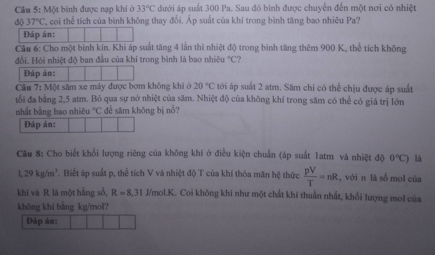 Một bình được nạp khí ở dưới áp suất 300 Pa. Sau đó bình được chuyển đến một nơi có nhiệt 33°C
độ 37°C , coi thể tích của bình không thay đổi. Áp suất của khí trong bình tăng bao nhiêu Pa? 
Đáp án: 
Câu 6: Cho một bình kín. Khi áp suất tăng 4 lần thì nhiệt độ trong bình tăng thêm 900 K, thể tích không 
đổi. Hỏi nhiệt độ ban đầu của khí trong bình là bao nhiêu°C ? 
Đáp án: 
Câu 7: Một săm xe máy được bơm không khí ở 20°C tới áp suất 2 atm. Săm chỉ có thể chịu được áp suất 
tối đa bằng 2,5 atm. Bỏ qua sự nở nhiệt của săm. Nhiệt độ của không khí trong săm có thể có giá trị lớn 
nhất bằng bao nhiêu°C để săm không bị nổ? 
Đáp án: 
Câu 8: Cho biết khối lượng riêng của không khí ở điều kiện chuẩn (áp suất 1atm và nhiệt độ 0°C) là
1,29kg/m^3 A. Biết áp suất p, thể tích V và nhiệt độ T của khí thỏa mãn hệ thức  pV/T =nR , với n là số mol của 
khí và R là một hằng số, R=8,31 J/mol.K. Coi không khí như một chất khí thuần nhất, khối lượng mol của 
không khí bằng kg/mol? 
Đáp án: