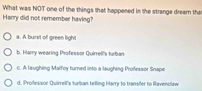 What was NOT one of the things that happened in the strange dream tha
Harry did not remember having?
a. A burst of green light
b. Harry wearing Professor Quirrell's turban
c. A laughing Malfoy turned into a laughing Professor Snape
d. Professor Quirrell's turban telling Harry to transfer to Ravenclaw