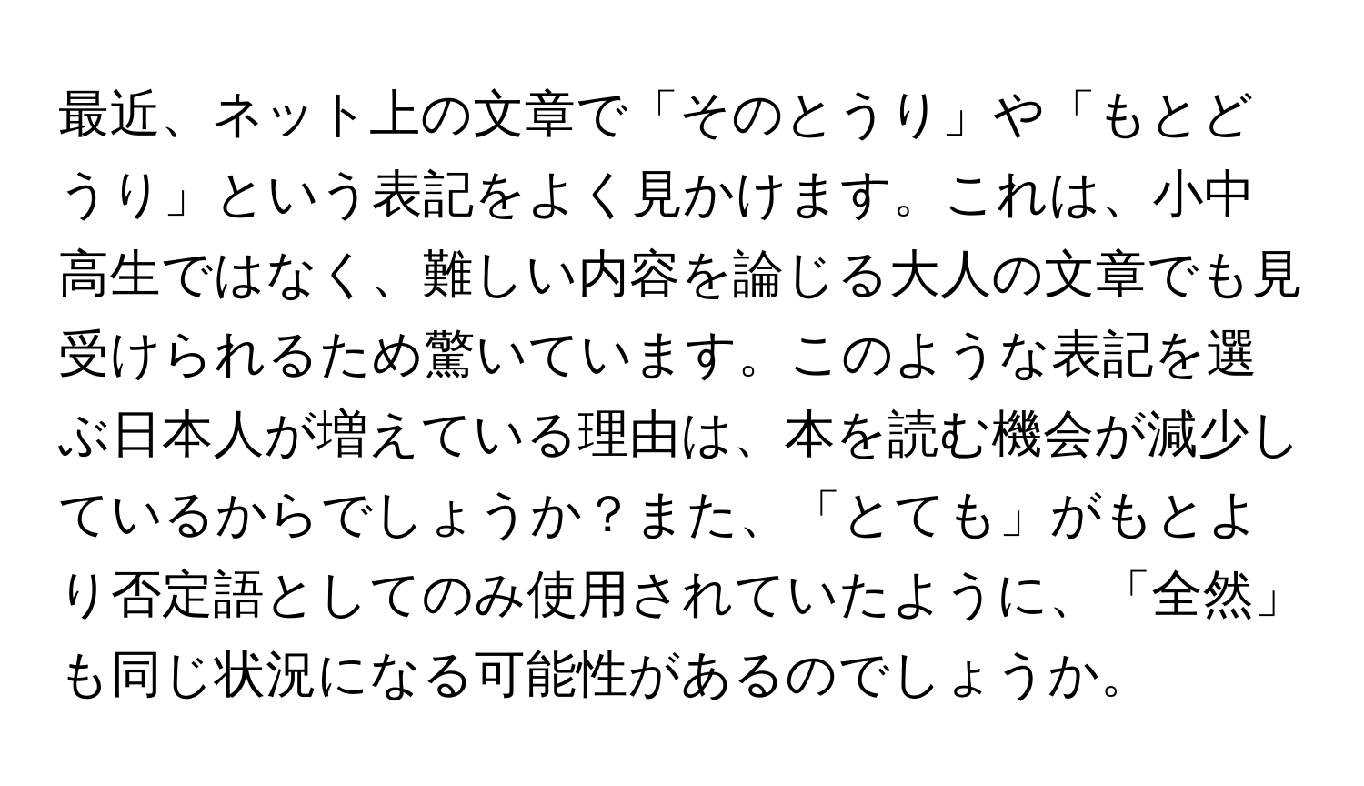 最近、ネット上の文章で「そのとうり」や「もとどうり」という表記をよく見かけます。これは、小中高生ではなく、難しい内容を論じる大人の文章でも見受けられるため驚いています。このような表記を選ぶ日本人が増えている理由は、本を読む機会が減少しているからでしょうか？また、「とても」がもとより否定語としてのみ使用されていたように、「全然」も同じ状況になる可能性があるのでしょうか。