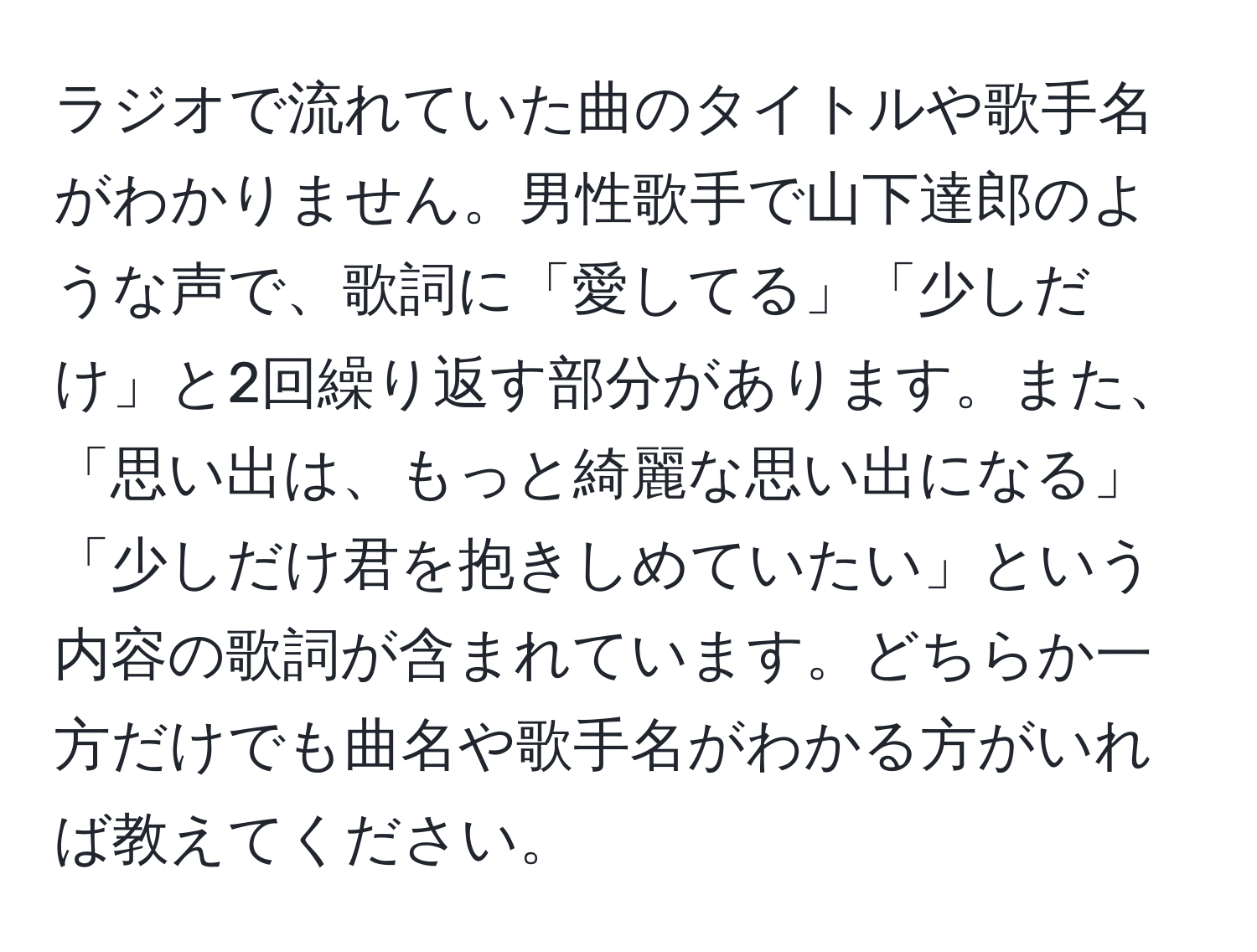 ラジオで流れていた曲のタイトルや歌手名がわかりません。男性歌手で山下達郎のような声で、歌詞に「愛してる」「少しだけ」と2回繰り返す部分があります。また、「思い出は、もっと綺麗な思い出になる」「少しだけ君を抱きしめていたい」という内容の歌詞が含まれています。どちらか一方だけでも曲名や歌手名がわかる方がいれば教えてください。