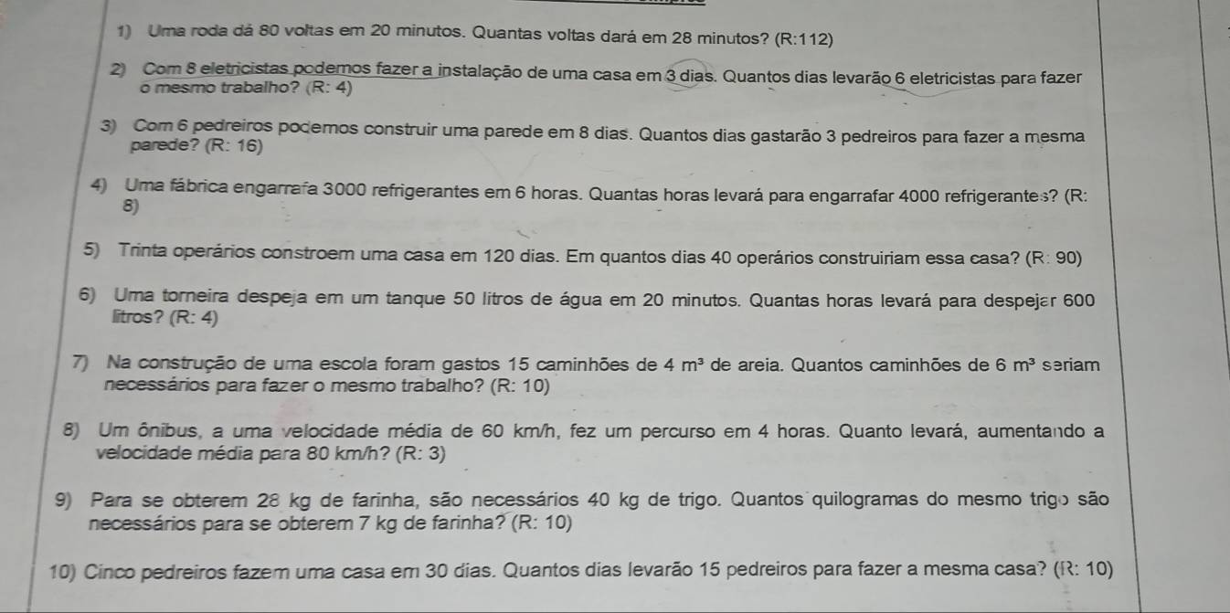 Uma roda dá 80 voltas em 20 minutos. Quantas voltas dará em 28 minutos? (R:112)
2 Com 8 eletricistas podemos fazer a instalação de uma casa em 3 dias. Quantos dias levarão 6 eletricistas para fazer 
o mesmo trabalho? (R: 4) 
3) Com 6 pedreiros podemos construir uma parede em 8 dias. Quantos dias gastarão 3 pedreiros para fazer a mesma 
parede? (R:16)
4) Uma fábrica engarrafa 3000 refrigerantes em 6 horas. Quantas horas levará para engarrafar 4000 refrigerantes? (R: 
8) 
5) Trinta operários constroem uma casa em 120 dias. Em quantos dias 40 operários construiriam essa casa? (R: 90) 
6) Uma torneira despeja em um tanque 50 litros de água em 20 minutos. Quantas horas levará para despejar 600
litros? (R: 4) 
7) Na construção de uma escola foram gastos 15 caminhões de 4m^3 de areia. Quantos caminhões de 6m^3 seriam 
necessários para fazer o mesmo trabalho? (R: 10) 
8) Um ônibus, a uma velocidade média de 60 km/h, fez um percurso em 4 horas. Quanto levará, aumentando a 
velocidade média para 80 km/h? (R:3)
9) Para se obterem 28 kg de farinha, são necessários 40 kg de trigo. Quantos quilogramas do mesmo trigo são 
necessários para se obterem 7 kg de farinha? (R:10)
10) Cinco pedreiros fazem uma casa em 30 dias. Quantos dias levarão 15 pedreiros para fazer a mesma casa? (R: 10)