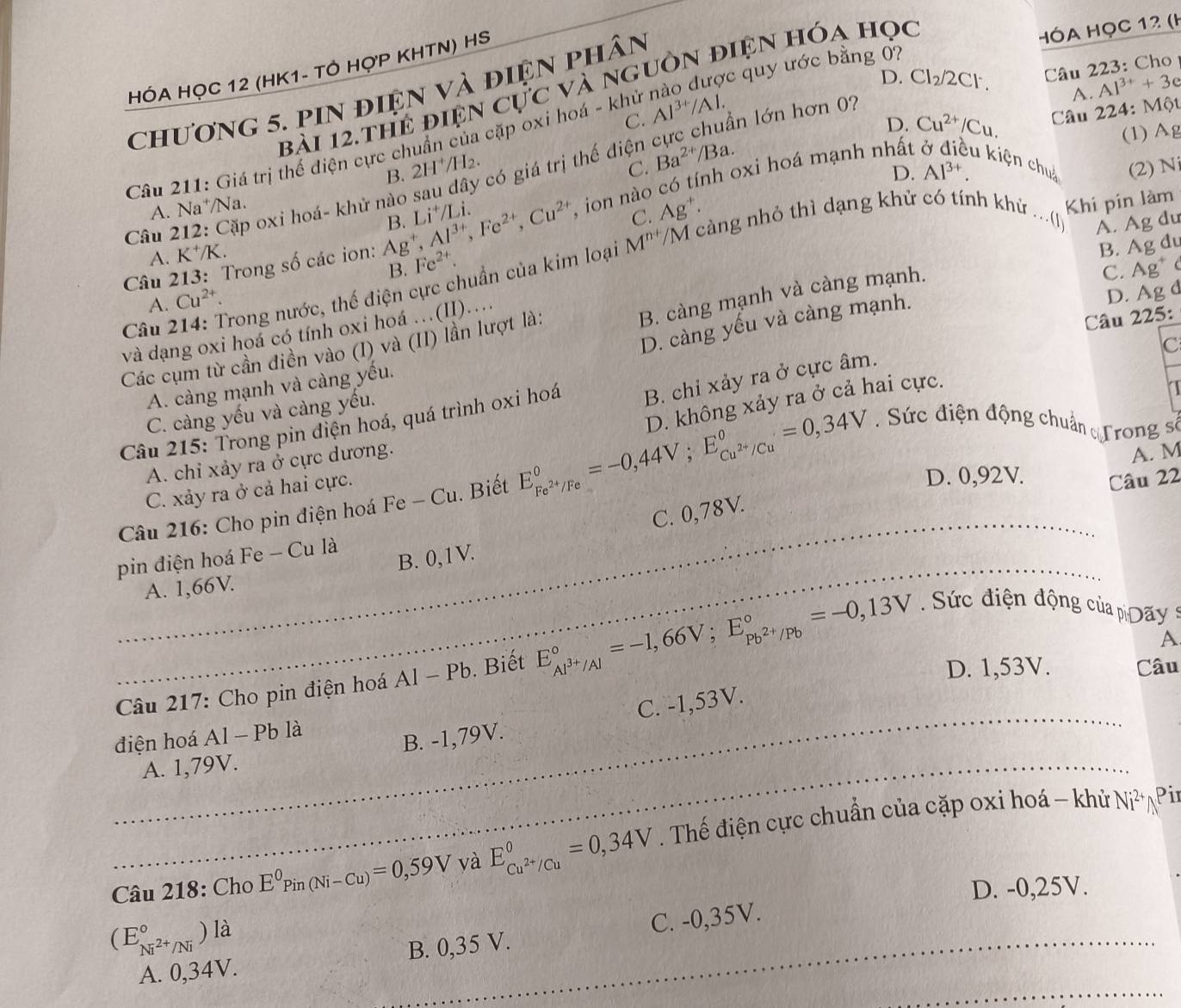 HÓA HỌC 12 (HK1- TỞ HợP KHTN) HS
D. Cl_2/2C Câu 223: Cho
bài 12.thể điện cực và nguồn điện hóa học
chương 5. pin điện và điện phân
HÓA HọC 12 (H
A. Al^(3+)+3e
C. Al^(3+)/Al.
D. Cu^(2+)/Cu.
Câu 211: Giá trị thế diện cực chuẩn của cặp oxi hoá - khử nào được quy ước bằng 0
C.  Câu 224: Một
(1) Ag
B. 2H^+/H_2. có giá trị thế điện cực chuẩn lớn hơn 0?
A. Na*/Na. Ba^(2+)/Ba.
u kiện chuả (2) N
C. Ag^+. D. Al^(3+)..
Câu 213: Trong số các ion: Ag^+,Al^(3+),Fe^(2+),Cu^(2+) B. L :+7 Li.  ion nào có tính oxi hoá mạnh nhất
Câu 212: Cặp oxi hoá- khử nào
A. K⁺/K.
B. Ag du
Câu 214: Trong nước, thế điện cực chuẩn của kim loại M^(n+)/M càng nhỏ thì dạng khử có tính khử Khi pin làm
B. Fe^(2+).
và dạng oxi hoá có tính oxi hoá ...(II).... ,0 A. Ag du
B. càng mạnh và càng mạnh.
C. Ag* c
A. Cu^(2+).
D. càng yếu và càng mạnh.
D. Ag d
C
Các cụm từ cần điền vào (I) và (II) lần lượt là:
Câu 225:
A. càng mạnh và càng yếu.
Câu 215: Trong pin điện hoá, quá trình oxi hoá B. chỉ xảy ra ở cực âm.
C. càng yếu và càng yếu.
.Sức điện động chuẩn Trong số
Câu 216: Cho pin điện hoá Fe - Cu. Biết E_Fe^(2+)/Fe°=-0,44V;E_Cu^(2+)/Cu°=0,34V D. không xảy ra ở cả hai cực.
A. chỉ xảy ra ở cực dương.
A. M
C. xảy ra ở cả hai cực.
D. 0,92V. Câu 22
C. 0,78V.
_
_
_
B. 0,1V.
pin điện hoá Fe - Cu là
A. 1,66V.
_
A
Câu 217: Cho pin điện hoá Al-Pb. Biết E_Al^(3+)/Al^circ =-1,66V;E_Pb^(2+)/Pb^circ =-0,13V _    ức điện động của  Day
D. 1,53V. Câu
_
_
A. 1,79V. B. -1,79V. __C. -1,53V.
điện hoá Al - Pb là
_
_
Câu 218: Cho E^0Pin(Ni-Cu)=0,59V _yà E_Cu^(2+)/Cu^0=0,34V __ . Thế điện cực chuẩn của cặp oxi hoá - khử
Ni^(2+) Pi
D. -0,25V.
_
(E_Ni^(2+)/Ni^circ ) là
A. 0,34V. B. 0,35 V. C. -0,35V.