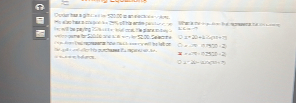 =

Dexter has a gift card for $20:00 to an electonics store.
He also has a coupon for 25% of his entre purcrase, so What is the equation that repesens his enaming
he will be paying 75% of the total cost. He pilans to buy a balance"
wideo game for $30 00 and bateries for $2 00. Seled the x=2D+(175,11+2)
equation that represents how much morey will be left on x=20-(175.(11)+2)
his git card ater his purcheses if a represens his r x=21+(125(11)+2)
remaining balance.
x=21-(125,11)+2)