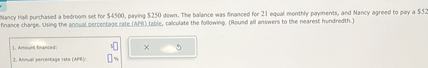 Nancy Hall purchased a bedroom set for $4500, paying $250 down. The balance was financed for 21 equal monthly payments, and Nancy agreed to pay a $52
finance charge. Using the annual percentage rate (APR) table, calculate the following. (Round all answers to the nearest hundredth.) 
1. Amount financed: × 
2. Annual percentage rate (APR):