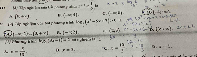 không thay dot
11 ： [2] Tập nghiệm của bất phương trình 3^(x+2)≥  1/9  là
A. [0;+∈fty ). B. (-∈fty ;4). C. (-∈fty ;0). D [-4;+∈fty )
2: [2] Tập nghiệm của bất phương trình log _ 1/2 (x^2-5x+7)>0 là
A (-∈fty ;2)∪ (3;+∈fty ). B. (-∈fty ;2). C. (2;3) D. (3;+∈fty )
[1] Phương trình log _3(3x-1)=2 có nghiệm là
A. x= 3/10 . B. x=3. C. x= 10/3 . D. x=1. 
2