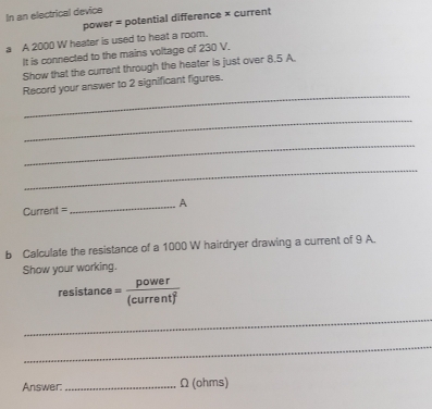 In an electrical device 
power = potential difference × current 
a A 2000 W heater is used to heat a room. 
It is connected to the mains voltage of 230 V. 
Show that the current through the heater is just over 8.5 A. 
_ 
Record your answer to 2 significant figures. 
_ 
_ 
_ 
Current = _A 
b Calculate the resistance of a 1000 W hairdryer drawing a current of 9 A. 
Show your working. 
resistance ' (curent) 
_ 
_ 
Answer: _ Ω (ohms)