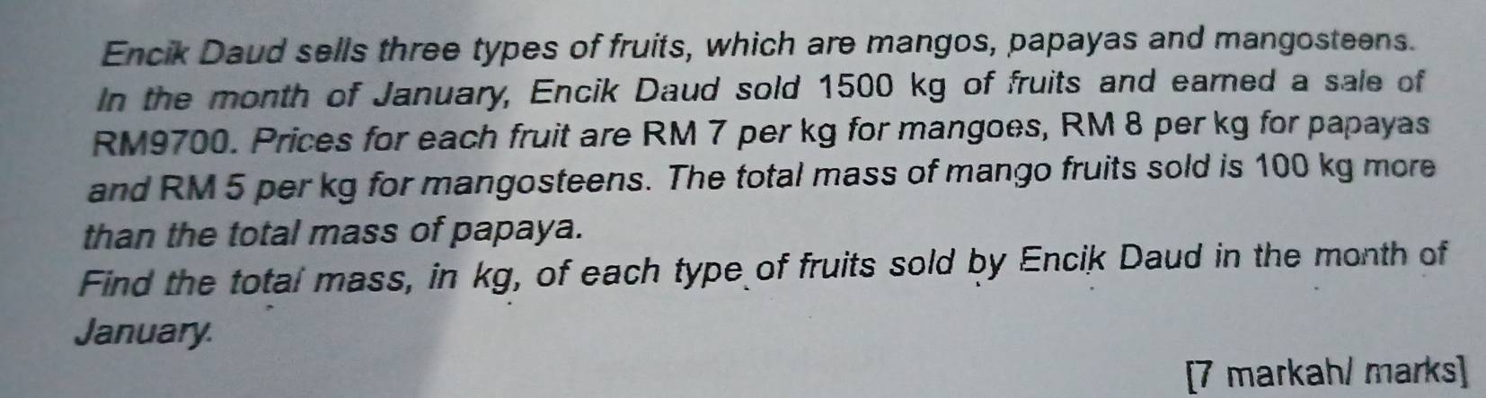 Encik Daud sells three types of fruits, which are mangos, papayas and mangosteens. 
In the month of January, Encik Daud sold 1500 kg of fruits and earned a sale of
RM9700. Prices for each fruit are RM 7 per kg for mangoes, RM 8 per kg for papayas 
and RM 5 per kg for mangosteens. The total mass of mango fruits sold is 100 kg more 
than the total mass of papaya. 
Find the total mass, in kg, of each type of fruits sold by Encik Daud in the month of 
January. 
[7 markah/ marks]