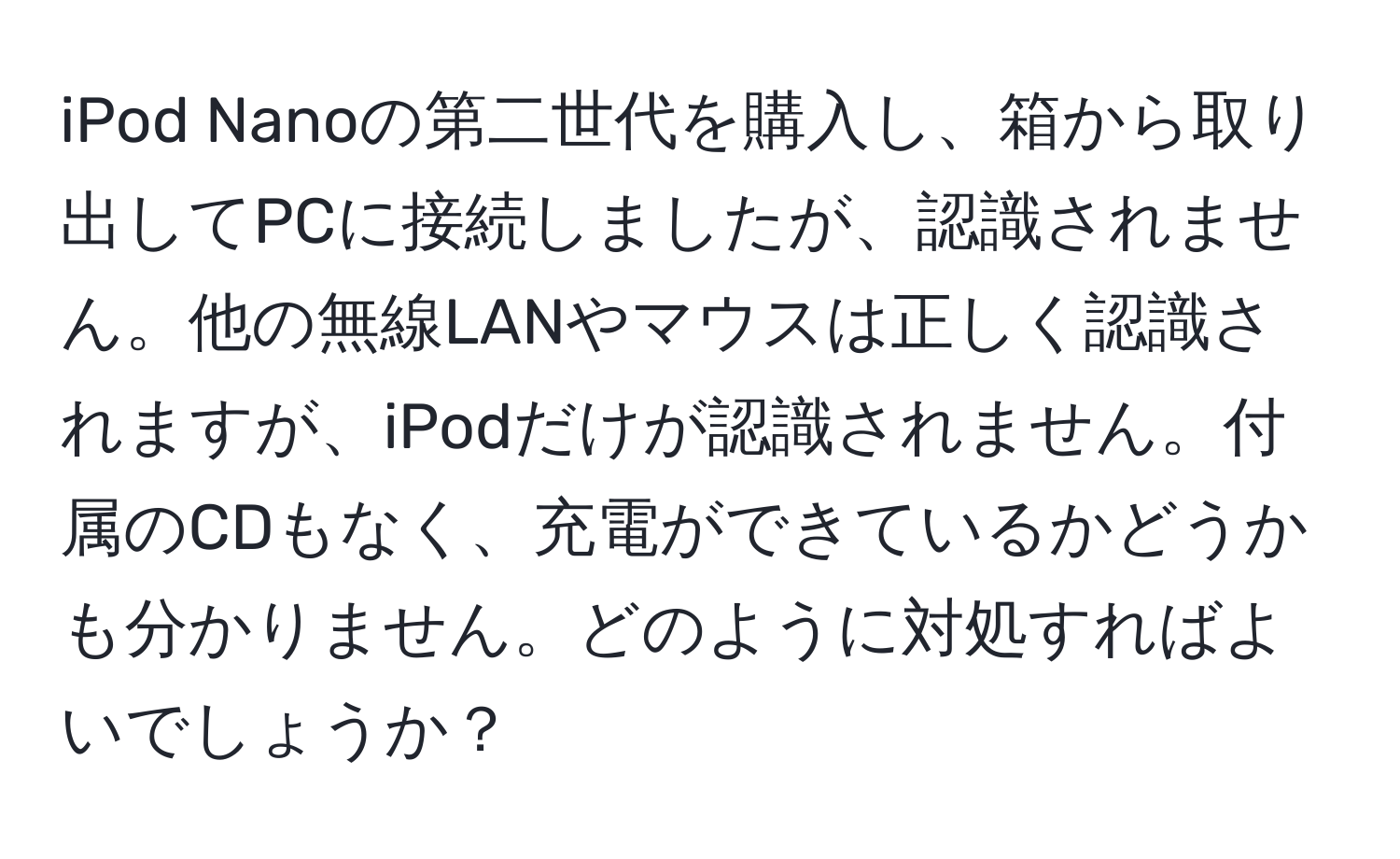 iPod Nanoの第二世代を購入し、箱から取り出してPCに接続しましたが、認識されません。他の無線LANやマウスは正しく認識されますが、iPodだけが認識されません。付属のCDもなく、充電ができているかどうかも分かりません。どのように対処すればよいでしょうか？