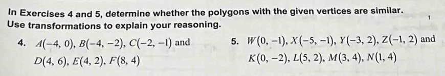 In Exercises 4 and 5, determine whether the polygons with the given vertices are similar. 
Use transformations to explain your reasoning. 
4. A(-4,0), B(-4,-2), C(-2,-1) and 5. W(0,-1), X(-5,-1), Y(-3,2), Z(-1,2) and
D(4,6), E(4,2), F(8,4)
K(0,-2), L(5,2), M(3,4), N(1,4)